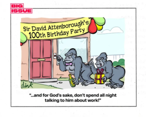 Cartoon - A suburban house is decorated with ballons and a banner saying ‘David Attenborough’s100th Birthday Party’. At the door two Gorillas are ringing the doorbell while holding champagne and a birthday present. The female Gorilla says to the male Gorilla “… and for God’s sake don’t spend all night talking to him about work!”
