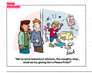 Cartoon from Big Issue - A pair of worried parents look around the door at a badly behaved child throwing a tantrum, destroying toys and trashing his room. One parent says "We've done behaviour stickers, the naughty step... shall we try giving him a Peace Prize?"